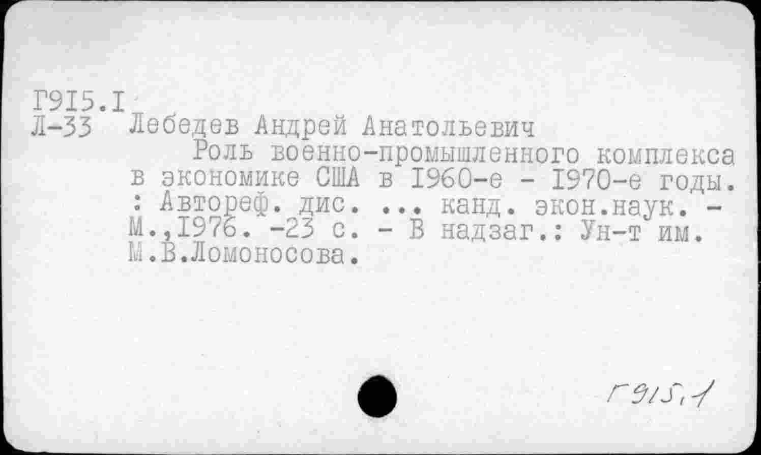 ﻿Г915.1
Л-35 Лебедев Андрей Анатольевич
Роль военно-промышленного комплекса в экономике США в 1960-е - 1970-е годы. : Автореф. дис. ... канд. экон.наук. -М.,1976. -23 с. - В надзаг.: Ун-т им. М.В.Ломоносова.
